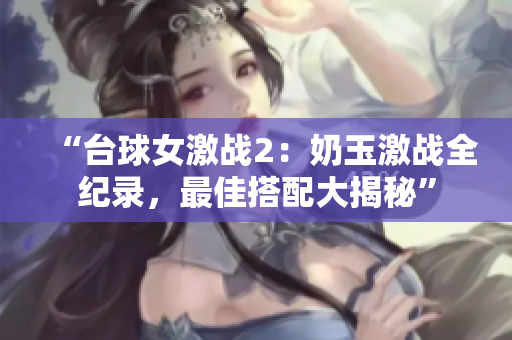 “臺球女激戰(zhàn)2：奶玉激戰(zhàn)全紀錄，最佳搭配大揭秘”