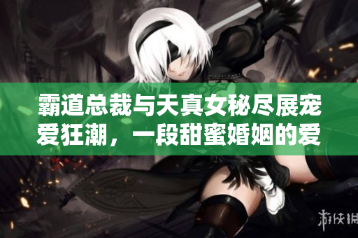 霸道總裁與天真女秘盡展寵愛狂潮，一段甜蜜婚姻的愛戀風云