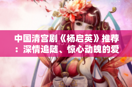 中國清宮劇《楊啟英》推薦：深情追隨、驚心動魄的愛恨情仇