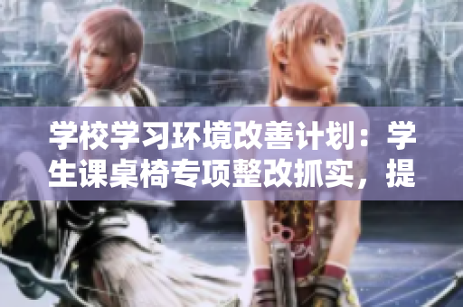 學(xué)校學(xué)習(xí)環(huán)境改善計(jì)劃：學(xué)生課桌椅專(zhuān)項(xiàng)整改抓實(shí)，提高學(xué)習(xí)動(dòng)力