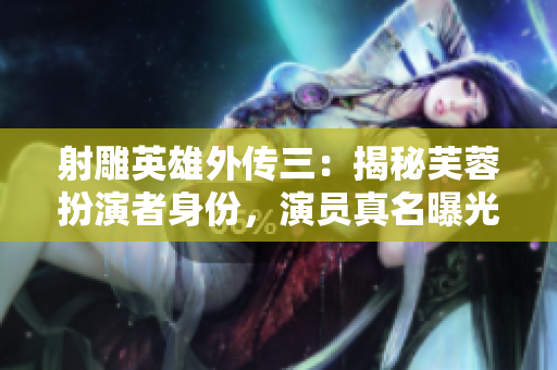 射雕英雄外傳三：揭秘芙蓉扮演者身份，演員真名曝光!