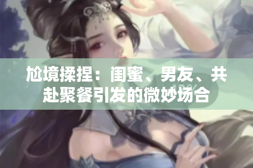 尬境揉捏：閨蜜、男友、共赴聚餐引發的微妙場合