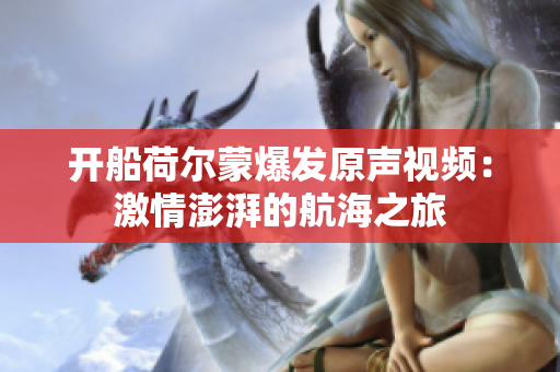 開船荷爾蒙爆發原聲視頻：激情澎湃的航海之旅