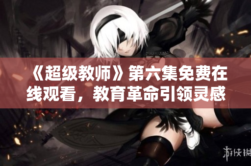 《超級(jí)教師》第六集免費(fèi)在線(xiàn)觀(guān)看，教育革命引領(lǐng)靈感！