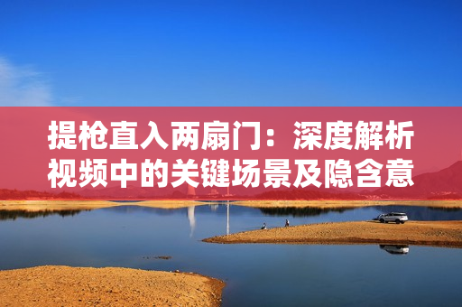 提槍直入兩扇門(mén)：深度解析視頻中的關(guān)鍵場(chǎng)景及隱含意義