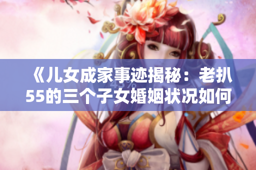 《兒女成家事跡揭秘：老扒55的三個(gè)子女婚姻狀況如何？》