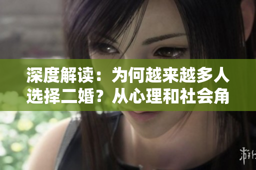 深度解讀：為何越來越多人選擇二婚？從心理和社會(huì)角度剖析二婚現(xiàn)象