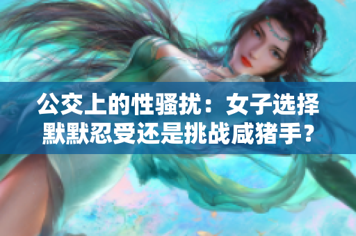 公交上的性騷擾：女子選擇默默忍受還是挑戰(zhàn)咸豬手？