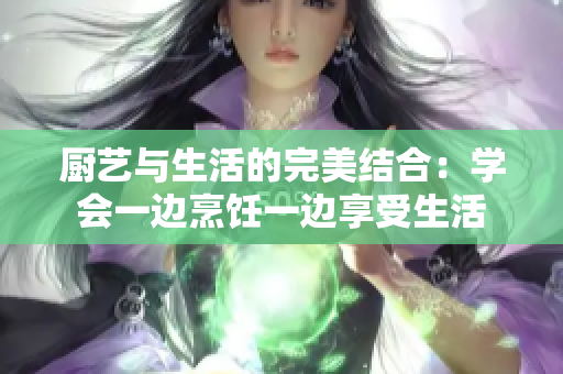 廚藝與生活的完美結合：學會一邊烹飪一邊享受生活