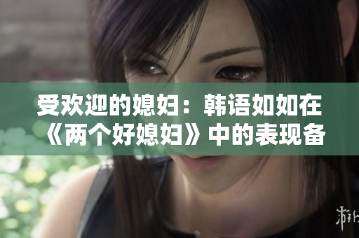 受歡迎的媳婦：韓語如如在《兩個(gè)好媳婦》中的表現(xiàn)備受贊譽(yù)