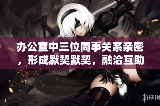 辦公室中三位同事關(guān)系親密，形成默契默契，融洽互助
