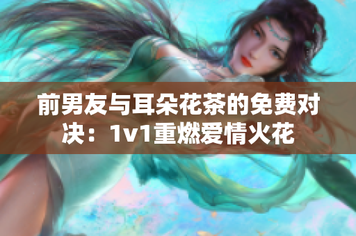 前男友與耳朵花茶的免費對決：1v1重燃愛情火花