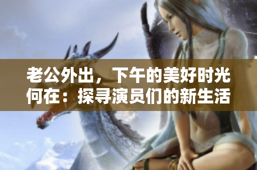 老公外出，下午的美好時光何在：探尋演員們的新生活