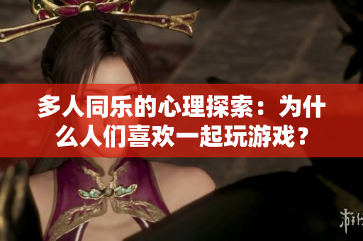 多人同樂的心理探索：為什么人們喜歡一起玩游戲？