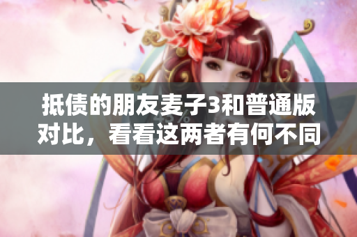 抵債的朋友麥子3和普通版對比，看看這兩者有何不同！