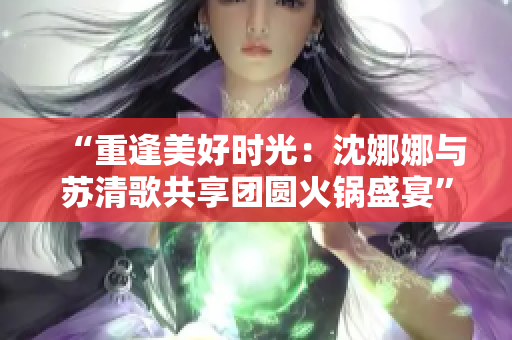 “重逢美好時光：沈娜娜與蘇清歌共享團圓火鍋盛宴”