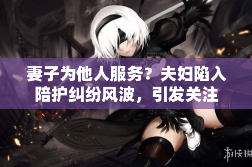 妻子為他人服務？夫婦陷入陪護糾紛風波，引發關注