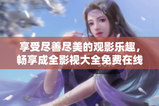 享受盡善盡美的觀影樂趣，暢享成全影視大全免費在線觀看