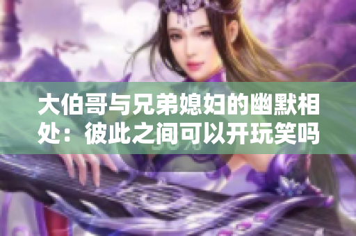 大伯哥與兄弟媳婦的幽默相處：彼此之間可以開玩笑嗎？