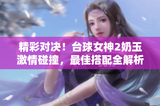 精彩對決！臺球女神2奶玉激情碰撞，最佳搭配全解析
