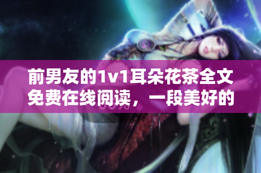 前男友的1v1耳朵花茶全文免費在線閱讀，一段美好的回憶。
