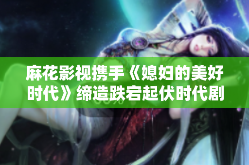 麻花影視攜手《媳婦的美好時代》締造跌宕起伏時代劇