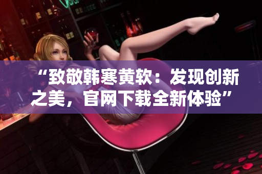“致敬韓寒黃軟：發現創新之美，官網下載全新體驗”