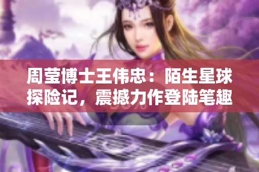 周瑩博士王偉忠：陌生星球探險記，震撼力作登陸筆趣閣【第十四篇】