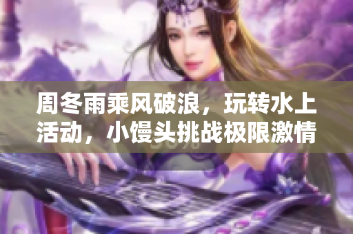 周冬雨乘風破浪，玩轉水上活動，小饅頭挑戰極限激情釋放