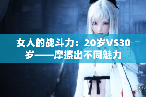 女人的戰斗力：20歲VS30歲——摩擦出不同魅力