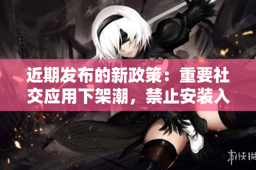 近期發布的新政策：重要社交應用下架潮，禁止安裝入口集中整治措施正式實施