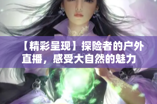 【精彩呈現(xiàn)】探險(xiǎn)者的戶外直播，感受大自然的魅力