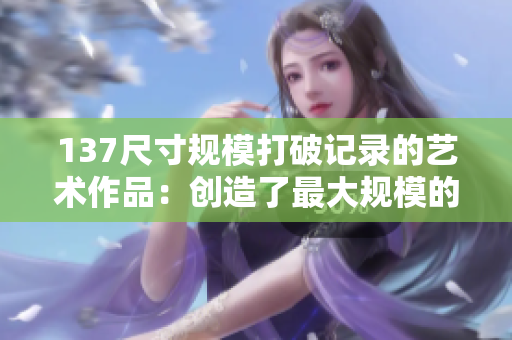 137尺寸規(guī)模打破記錄的藝術(shù)作品：創(chuàng)造了最大規(guī)模的藝術(shù)奇跡