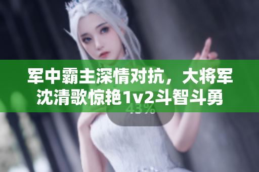 軍中霸主深情對抗，大將軍沈清歌驚艷1v2斗智斗勇