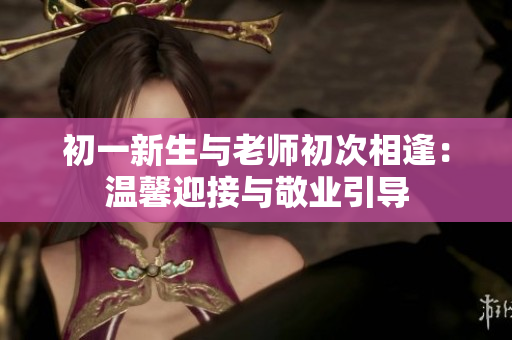 初一新生與老師初次相逢：溫馨迎接與敬業(yè)引導(dǎo)