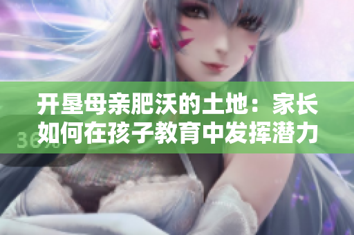 開墾母親肥沃的土地：家長(zhǎng)如何在孩子教育中發(fā)揮潛力