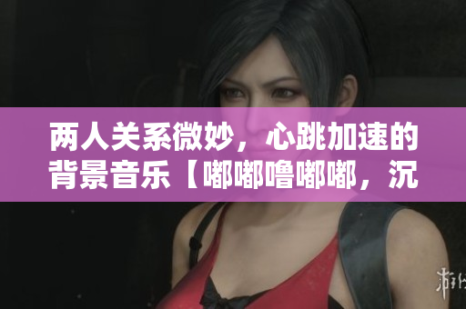 兩人關系微妙，心跳加速的背景音樂【嘟嘟嚕嘟嘟，沉醉悸動】
