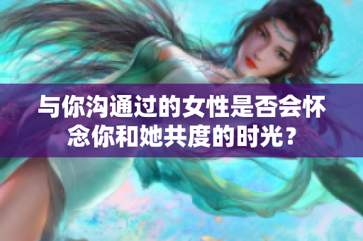 與你溝通過的女性是否會懷念你和她共度的時光？