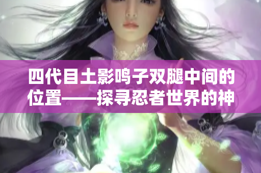 四代目土影鳴子雙腿中間的位置——探尋忍者世界的神秘奧秘
