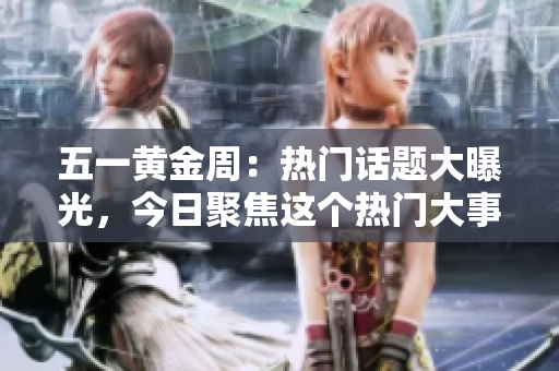 五一黃金周：熱門話題大曝光，今日聚焦這個熱門大事件