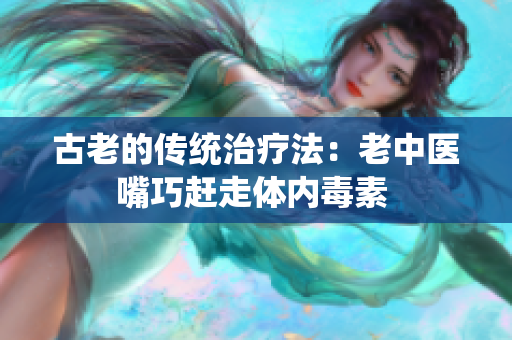 古老的傳統治療法：老中醫嘴巧趕走體內毒素 