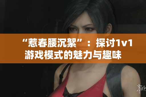 “惹春腰沉絮”：探討1v1游戲模式的魅力與趣味