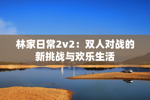 林家日常2v2：雙人對戰的新挑戰與歡樂生活