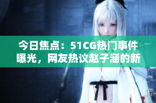 今日焦點：51CG熱門事件曝光，網友熱議趙子涵的新鮮瓜果大揭秘