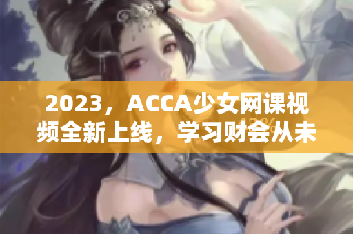 2023，ACCA少女網(wǎng)課視頻全新上線，學習財會從未如此青春動感
