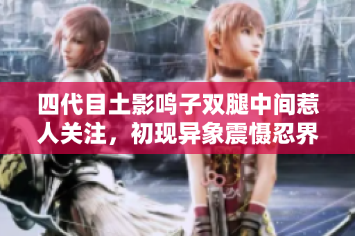 四代目土影鳴子雙腿中間惹人關注，初現(xiàn)異象震懾忍界