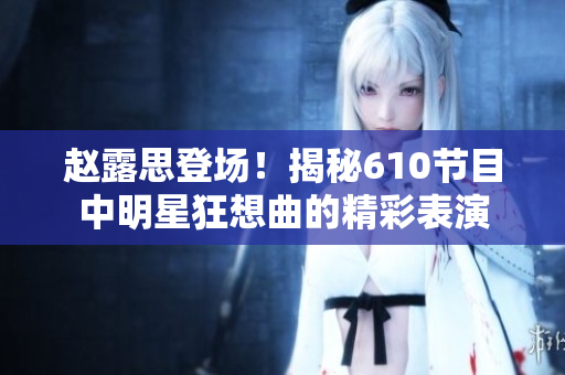趙露思登場！揭秘610節(jié)目中明星狂想曲的精彩表演