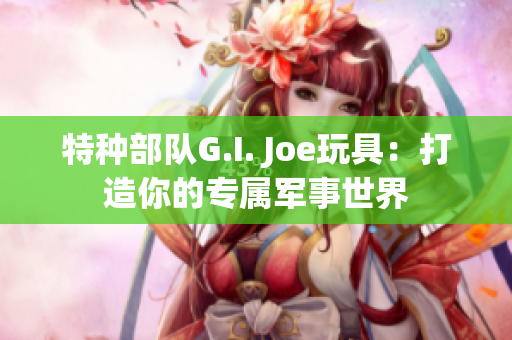 特種部隊G.I. Joe玩具：打造你的專屬軍事世界