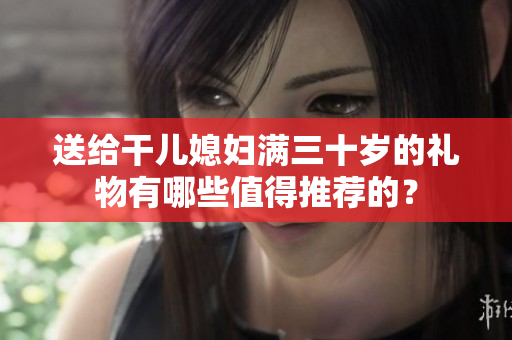 送給干兒媳婦滿三十歲的禮物有哪些值得推薦的？