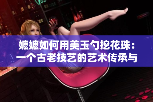 嬤嬤如何用美玉勺挖花珠：一個古老技藝的藝術傳承與創(chuàng)新